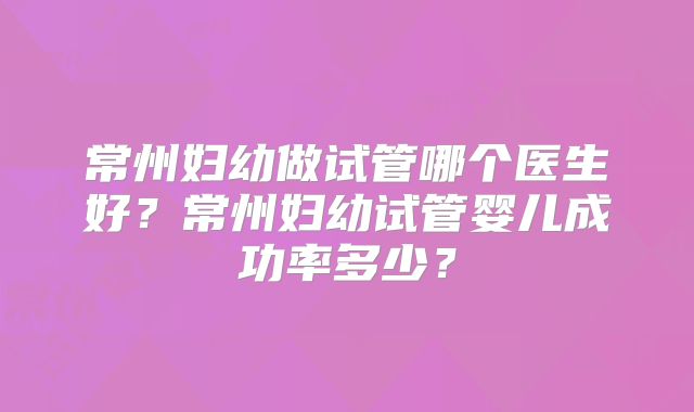 常州妇幼做试管哪个医生好？常州妇幼试管婴儿成功率多少？