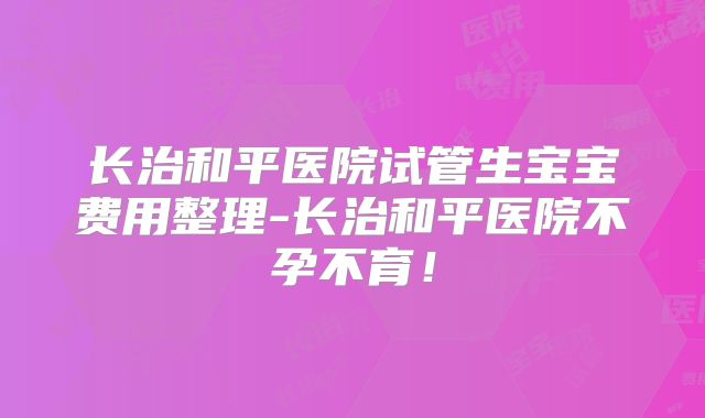 长治和平医院试管生宝宝费用整理-长治和平医院不孕不育!