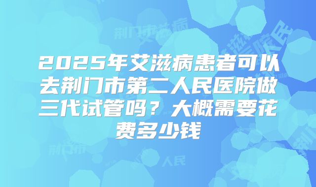2025年艾滋病患者可以去荆门市第二人民医院做三代试管吗？大概需要花费多少钱