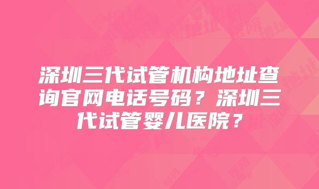深圳三代试管机构地址查询官网电话号码？深圳三代试管婴儿医院？