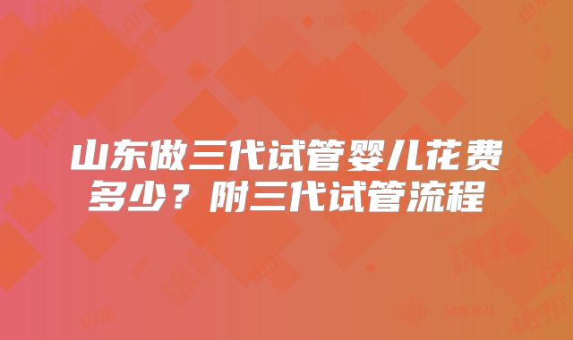 山东做三代试管婴儿花费多少?附三代试管流程
