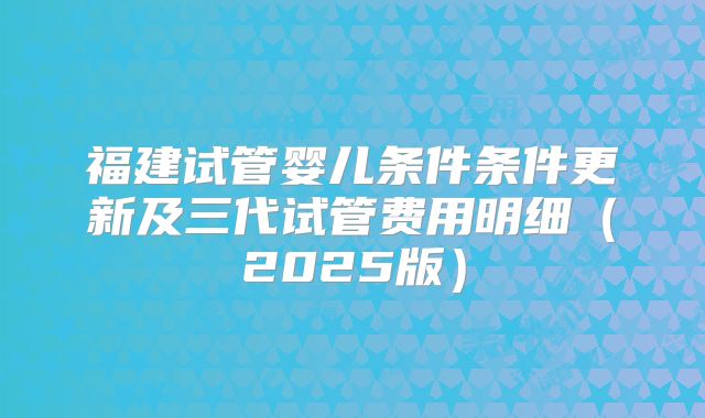 福建试管婴儿条件条件更新及三代试管费用明细（2025版）