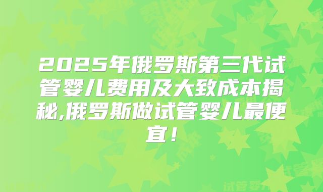 2025年俄罗斯第三代试管婴儿费用及大致成本揭秘,俄罗斯做试管婴儿最便宜!