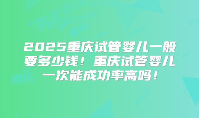 2025重庆试管婴儿一般要多少钱！重庆试管婴儿一次能成功率高吗！