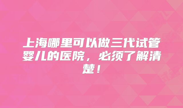 上海哪里可以做三代试管婴儿的医院,必须了解清楚!