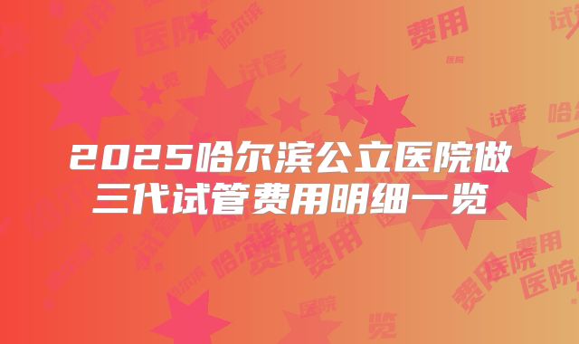 2025哈尔滨公立医院做三代试管费用明细一览