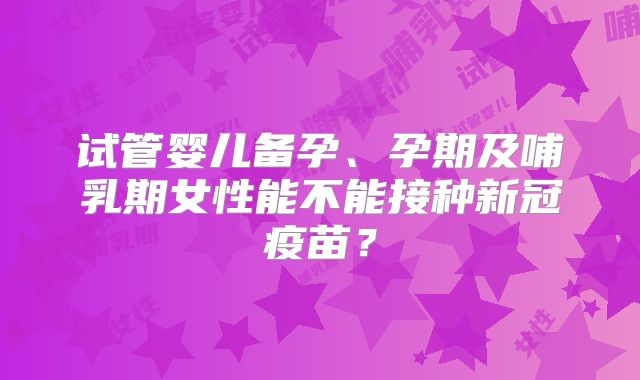 试管婴儿备孕、孕期及哺乳期女性能不能接种新冠疫苗?