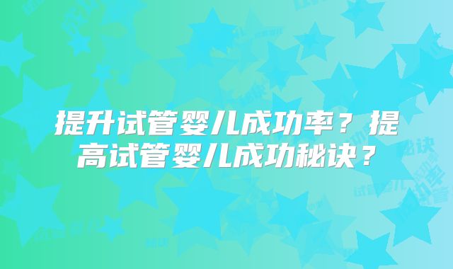 提升试管婴儿成功率?提高试管婴儿成功秘诀?