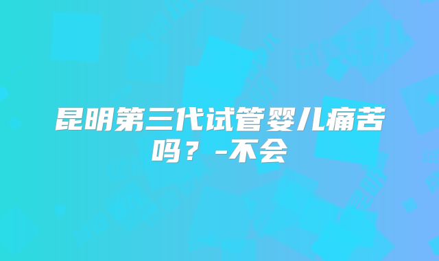 昆明第三代试管婴儿痛苦吗?-不会