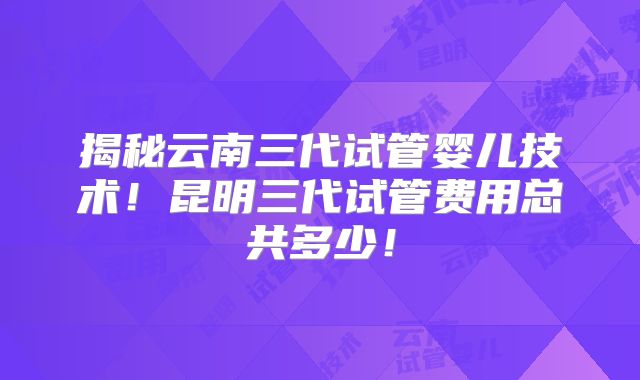 揭秘云南三代试管婴儿技术！昆明三代试管费用总共多少！