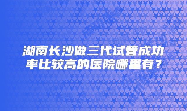 湖南长沙做三代试管成功率比较高的医院哪里有?