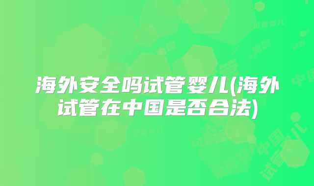 海外安全吗试管婴儿(海外试管在中国是否合法)