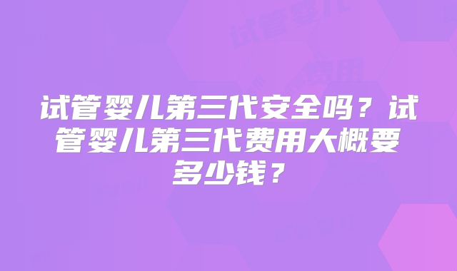 试管婴儿第三代安全吗？试管婴儿第三代费用大概要多少钱？