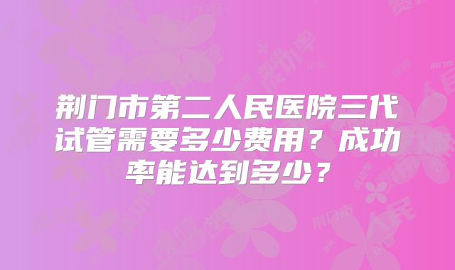 荆门市第二人民医院三代试管需要多少费用？成功率能达到多少？