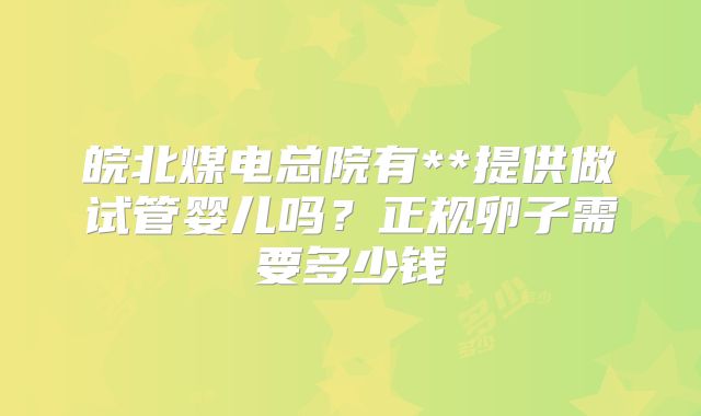 皖北煤电总院有**提供做试管婴儿吗？正规卵子需要多少钱