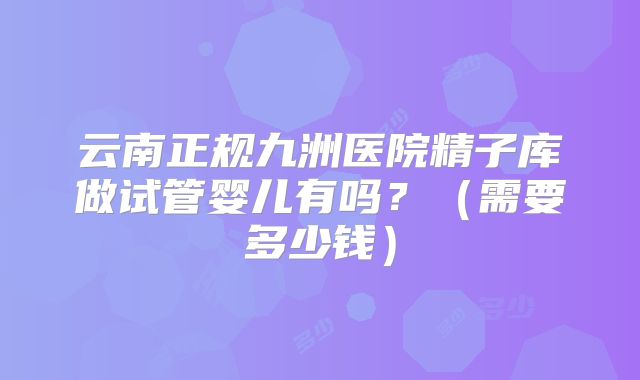 云南正规九洲医院精子库做试管婴儿有吗？（需要多少钱）