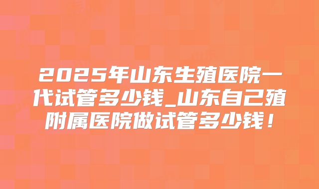 2025年山东生殖医院一代试管多少钱_山东自己殖附属医院做试管多少钱！