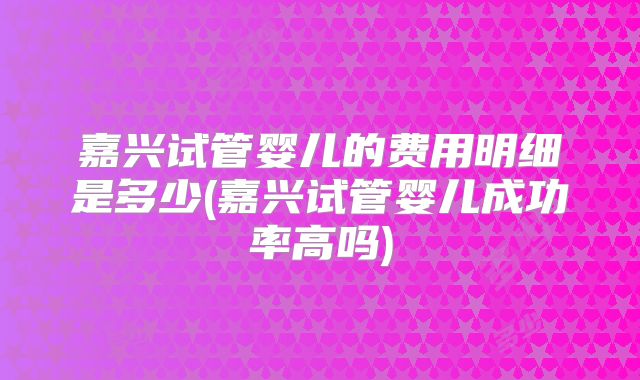 嘉兴试管婴儿的费用明细是多少(嘉兴试管婴儿成功率高吗)