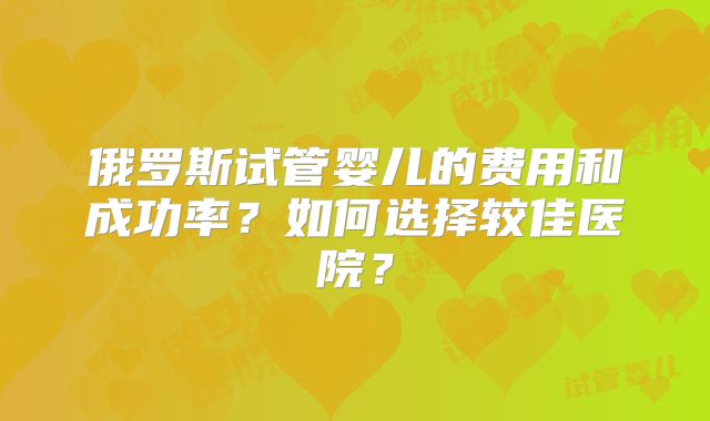 俄罗斯试管婴儿的费用和成功率？如何选择较佳医院？