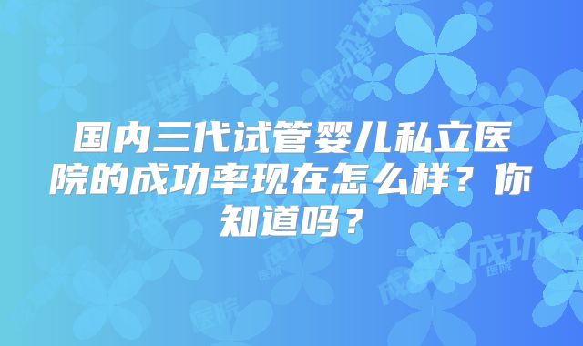 国内三代试管婴儿私立医院的成功率现在怎么样？你知道吗？