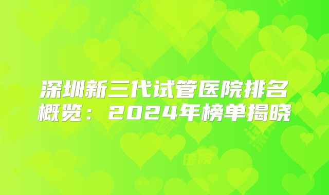 深圳新三代试管医院排名概览：2024年榜单揭晓