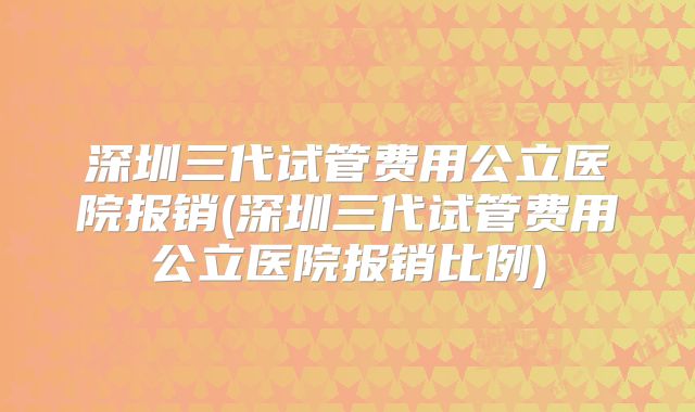 深圳三代试管费用公立医院报销(深圳三代试管费用公立医院报销比例)