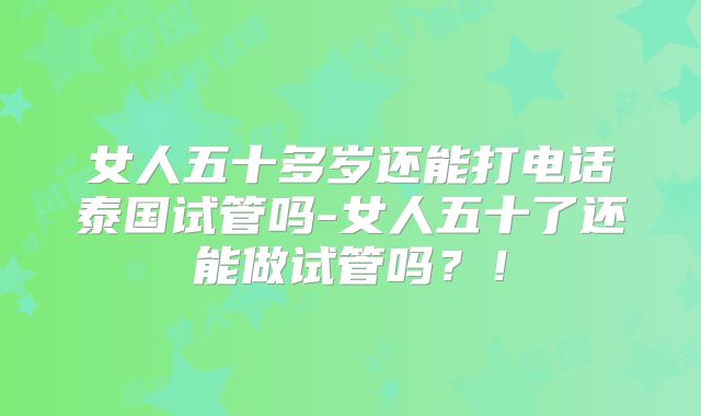 女人五十多岁还能打电话泰国试管吗-女人五十了还能做试管吗？！