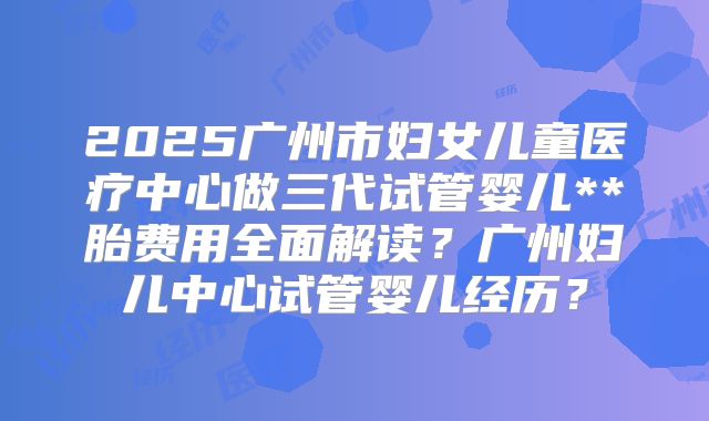 2025广州市妇女儿童医疗中心做三代试管婴儿**胎费用全面解读?广州妇儿中心试管婴儿经历?