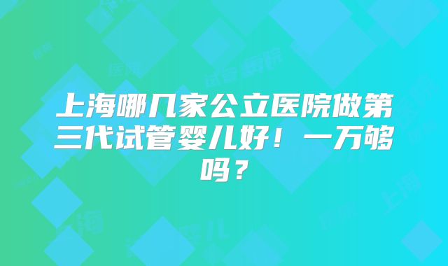 上海哪几家公立医院做第三代试管婴儿好！一万够吗？