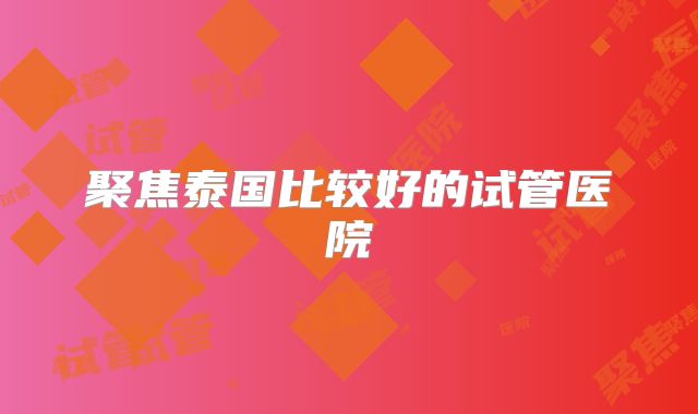 聚焦泰国比较好的试管医院