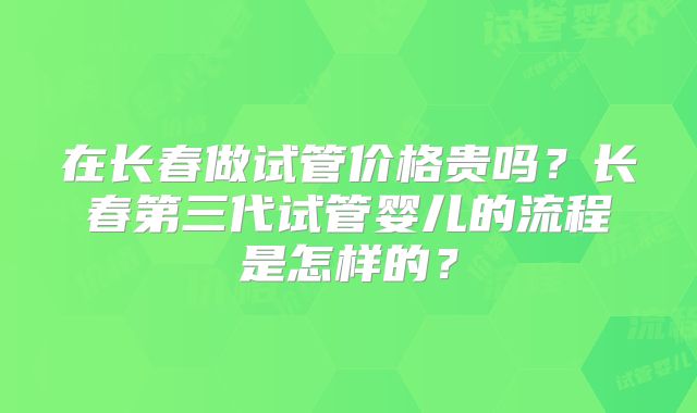 在长春做试管价格贵吗？长春第三代试管婴儿的流程是怎样的？