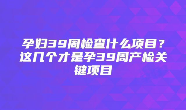 孕妇39周检查什么项目?这几个才是孕39周产检关键项目