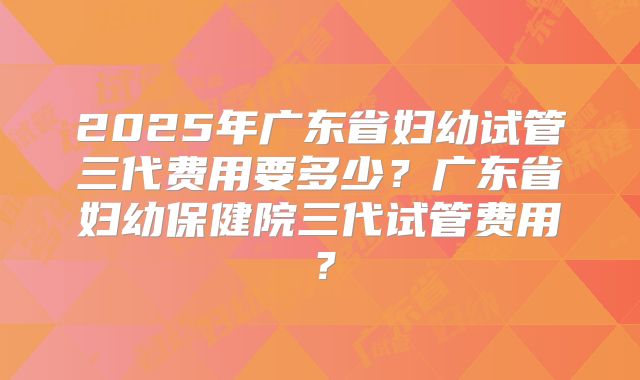 2025年广东省妇幼试管三代费用要多少？广东省妇幼保健院三代试管费用？