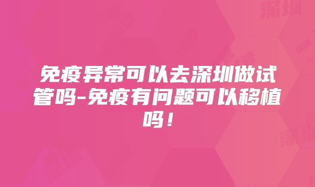 免疫异常可以去深圳做试管吗-免疫有问题可以移植吗!