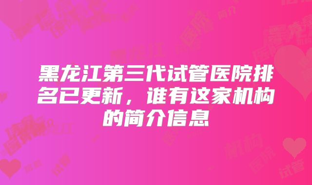 黑龙江第三代试管医院排名已更新，谁有这家机构的简介信息