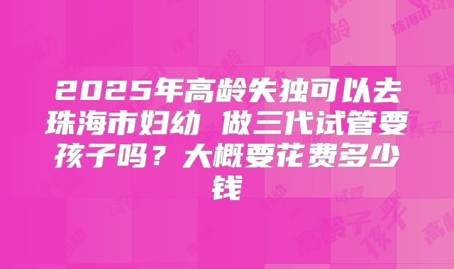 2025年高龄失独可以去珠海市妇幼 做三代试管要孩子吗?大概要花费多少钱