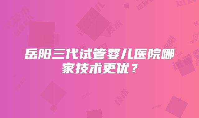岳阳三代试管婴儿医院哪家技术更优?