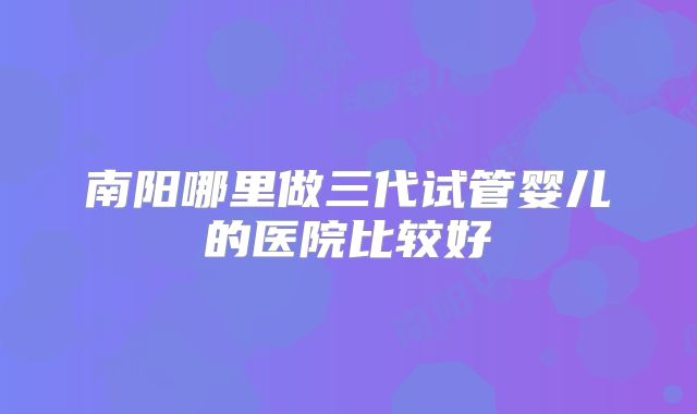 南阳哪里做三代试管婴儿的医院比较好