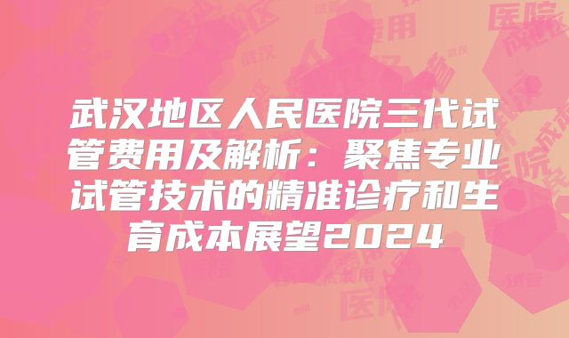 武汉地区人民医院三代试管费用及解析:聚焦专业试管技术的精准诊疗和生育成本展望2024