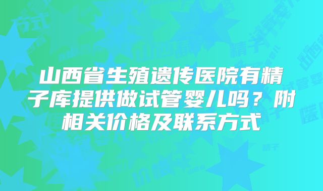 山西省生殖遗传医院有精子库提供做试管婴儿吗?附相关价格及联系方式
