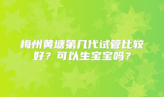梅州黄塘第几代试管比较好？可以生宝宝吗？