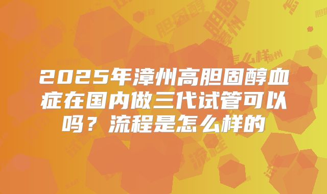 2025年漳州高胆固醇血症在国内做三代试管可以吗？流程是怎么样的