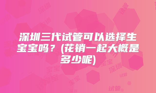 深圳三代试管可以选择生宝宝吗?(花销一起大概是多少呢)