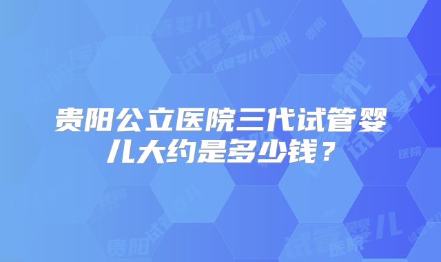 贵阳公立医院三代试管婴儿大约是多少钱？