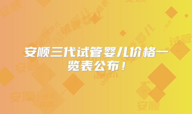 安顺三代试管婴儿价格一览表公布！