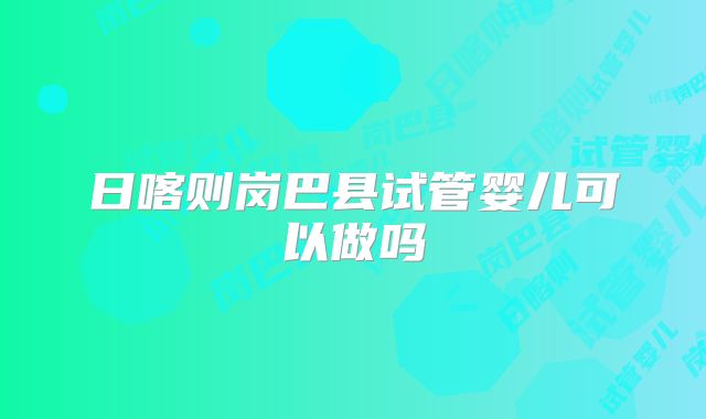 日喀则岗巴县试管婴儿可以做吗