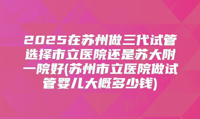 2025在苏州做三代试管选择市立医院还是苏大附一院好(苏州市立医院做试管婴儿大概多少钱)