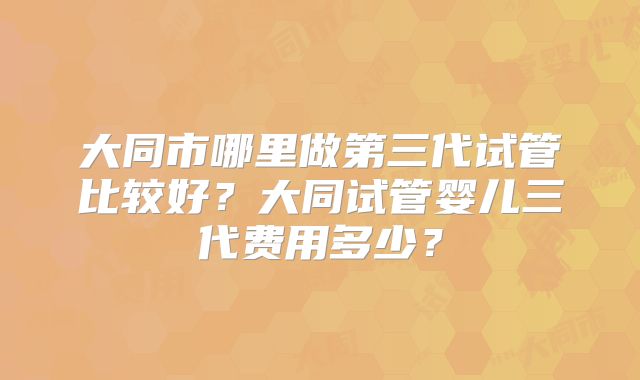 大同市哪里做第三代试管比较好？大同试管婴儿三代费用多少？