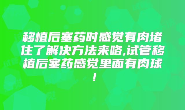 移植后塞药时感觉有肉堵住了解决方法来咯,试管移植后塞药感觉里面有肉球！