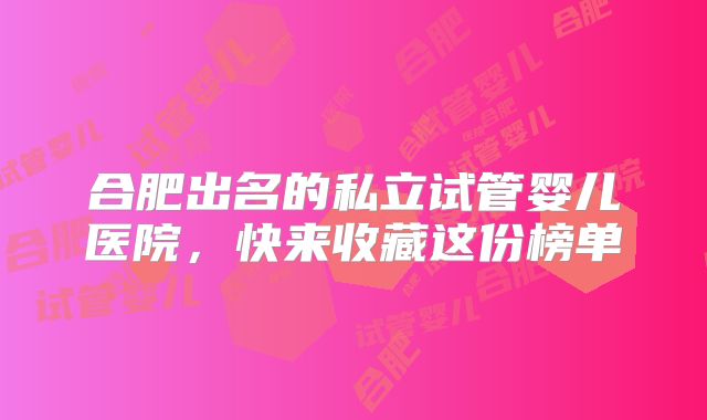 合肥出名的私立试管婴儿医院,快来收藏这份榜单